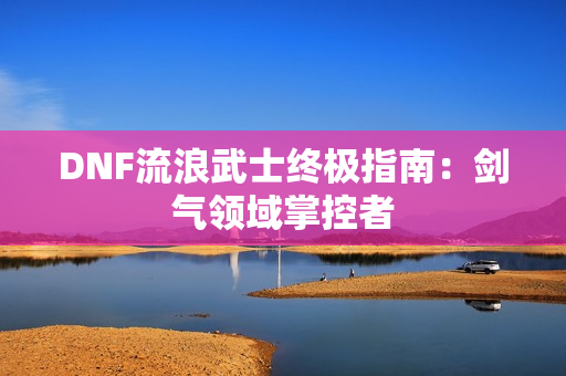 DNF流浪武士终极指南：剑气领域掌控者