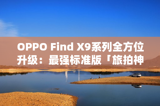 OPPO Find X9系列全方位升级：最强标准版「旅拍神器」引爆期待