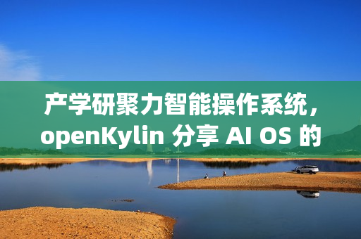 产学研聚力智能操作系统，openKylin 分享 AI OS 的发展探索与开源实践