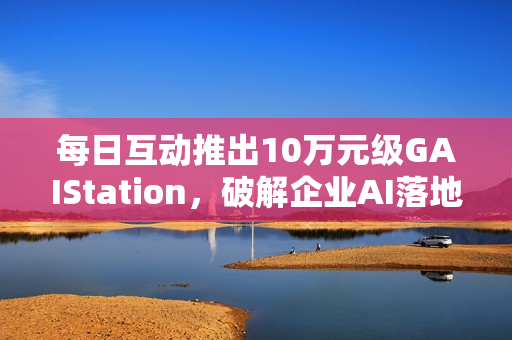 每日互动推出10万元级GAIStation，破解企业AI落地“成本与安全”难题