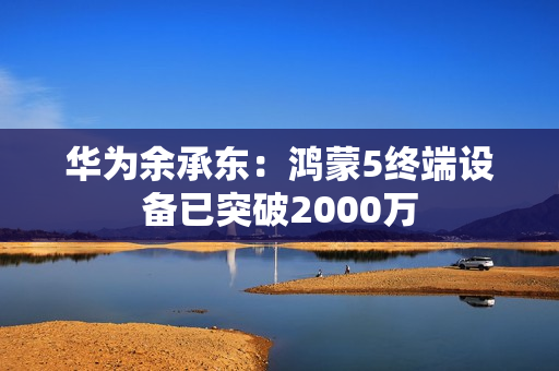 华为余承东：鸿蒙5终端设备已突破2000万