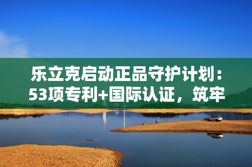 乐立克启动正品守护计划：53项专利+国际认证，筑牢DIY品质防线