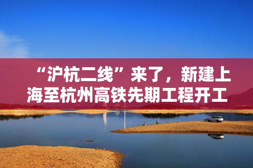 “沪杭二线”来了,新建上海至杭州高铁先期工程开工建设 “沪杭二线”来了,新建上海至杭州高铁先期工程开工建设