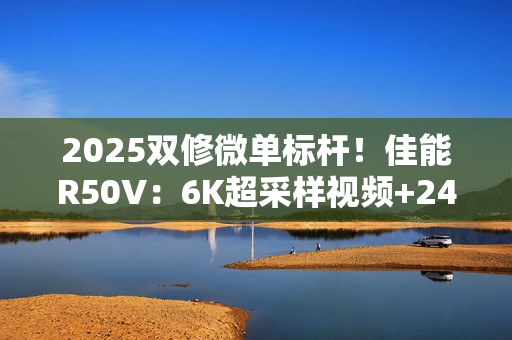 2025双修微单标杆！佳能R50V：6K超采样视频+2420万像素拍照  全能无短板