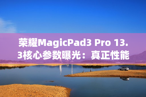 荣耀MagicPad3 Pro 13.3核心参数曝光：真正性能最强的安卓平板