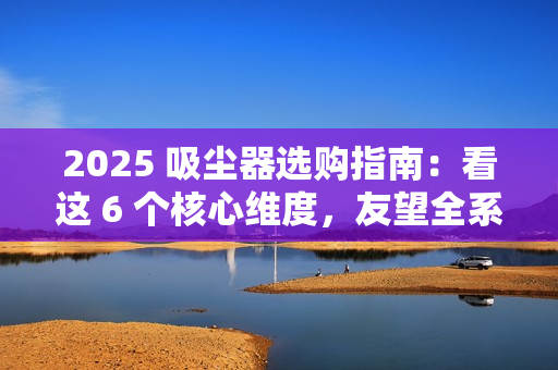 2025 吸尘器选购指南：看这 6 个核心维度，友望全系机型精准适配需求