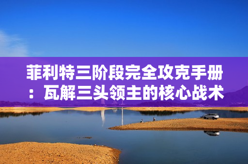 菲利特三阶段完全攻克手册：瓦解三头领主的核心战术