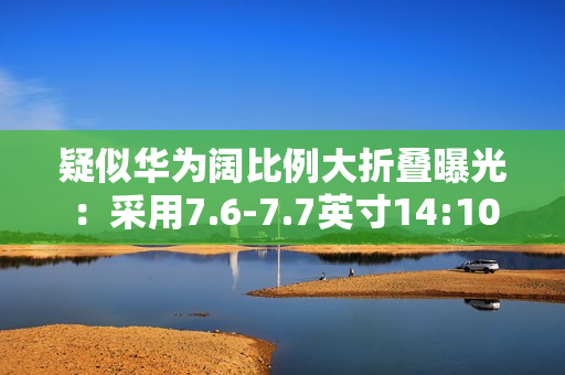 疑似华为阔比例大折叠曝光：采用7.6-7.7英寸14:10屏幕