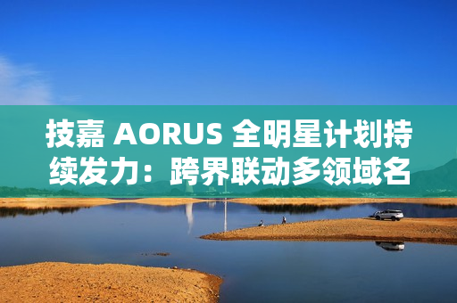 技嘉 AORUS 全明星计划持续发力：跨界联动多领域名人 定制全家桶主机彰显硬核实力