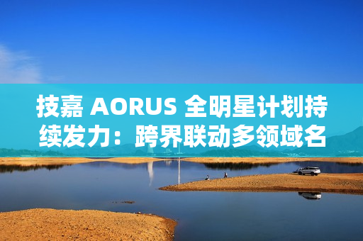 技嘉 AORUS 全明星计划持续发力：跨界联动多领域名人，定制全家桶主机彰显硬核实力