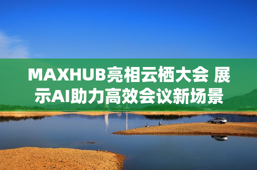 MAXHUB亮相云栖大会 展示AI助力高效会议新场景 MAXHUB亮相云栖大会 展示AI助力高效会议新场景