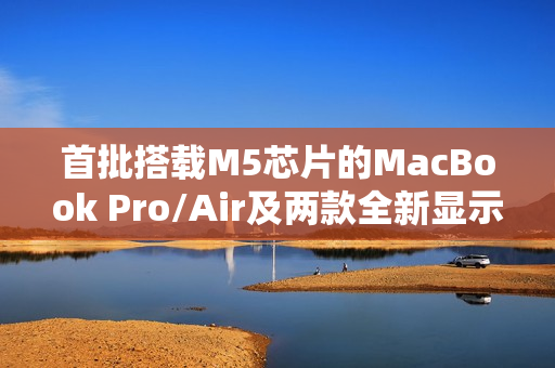 首批搭载M5芯片的MacBook Pro/Air及两款全新显示器已接近量产