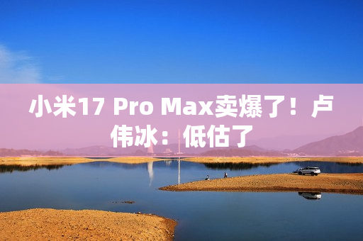 小米17 Pro Max卖爆了!卢伟冰:低估了 小米17 Pro Max卖爆了!卢伟冰:低估了