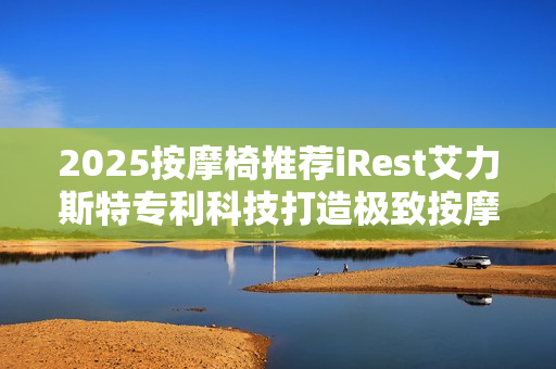 2025按摩椅推荐iRest艾力斯特专利科技打造极致按摩体验