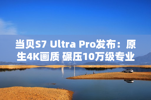 当贝S7 Ultra Pro发布：原生4K画质 碾压10万级专业投影仪