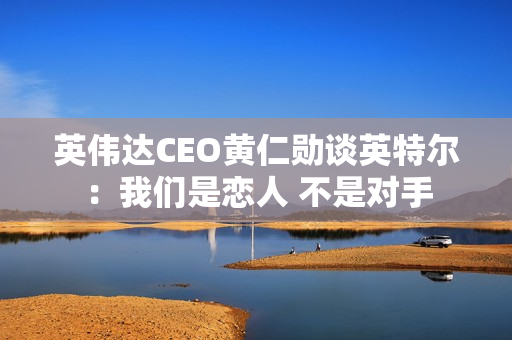 英伟达CEO黄仁勋谈英特尔：我们是恋人 不是对手