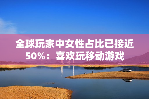 全球玩家中女性占比已接近50%：喜欢玩移动游戏