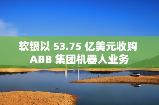 软银以 53.75 亿美元收购 ABB 集团机器人业务