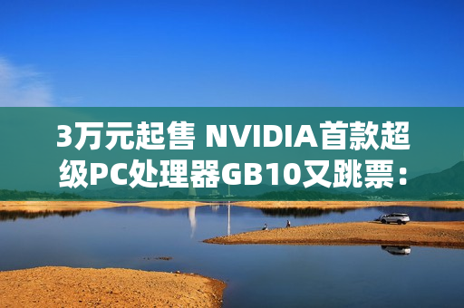 3万元起售 NVIDIA首款超级PC处理器GB10又跳票:RTX 5070性能 3万元起售 NVIDIA首款超级PC处理器GB10又跳票:RTX 5070性能