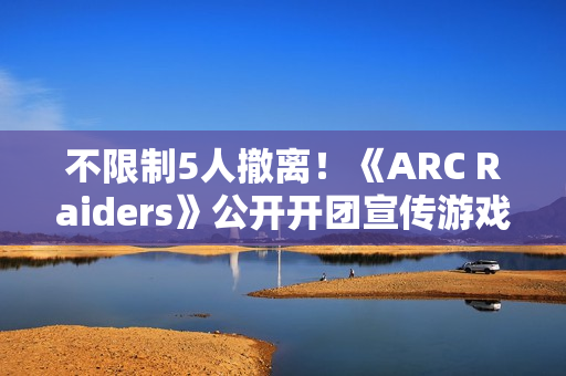 不限制5人撤离！《ARC Raiders》公开开团宣传游戏