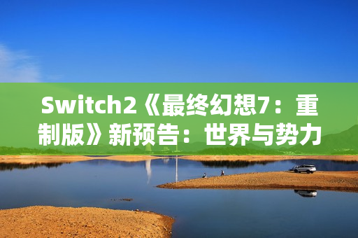 Switch2《最终幻想7：重制版》新预告：世界与势力