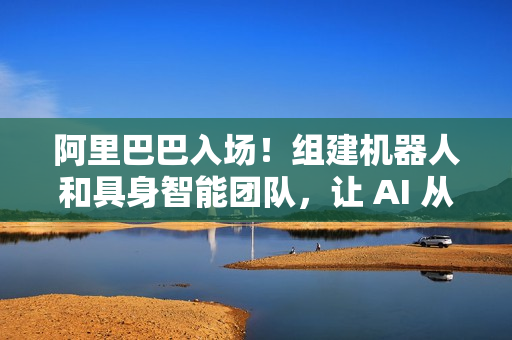 阿里巴巴入场！组建机器人和具身智能团队，让 AI 从虚拟走进现实