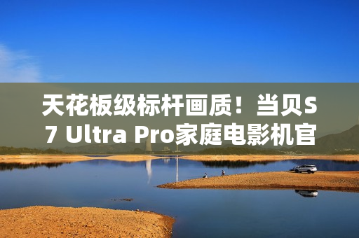 天花板级标杆画质！当贝S7 Ultra Pro家庭电影机官宣
