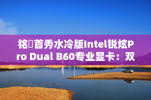 铭瑄首秀水冷版Intel锐炫Pro Dual B60专业显卡：双GPU 48GB显存 居然单插槽
