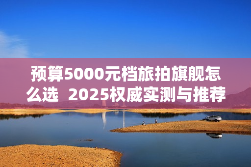 预算5000元档旅拍旗舰怎么选  2025权威实测与推荐选购