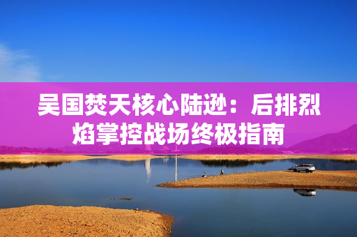 吴国焚天核心陆逊：后排烈焰掌控战场终极指南