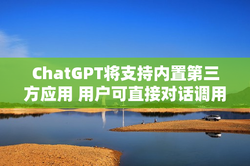 ChatGPT将支持内置第三方应用 用户可直接对话调用