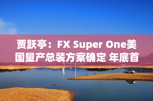 贾跃亭：FX Super One美国量产总装方案确定 年底首车下线