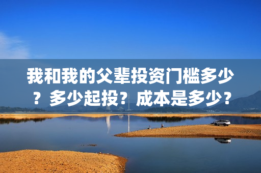 我和我的父辈投资门槛多少？多少起投？成本是多少？(我和我的父 辈)