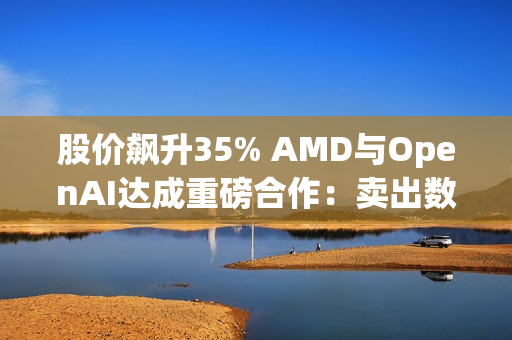 股价飙升35% AMD与OpenAI达成重磅合作：卖出数百亿美元显卡