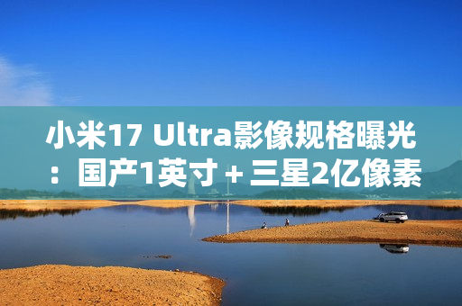 小米17 Ultra影像规格曝光：国产1英寸＋三星2亿像素