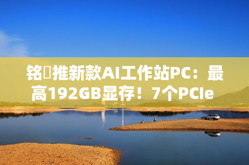 铭瑄推新款AI工作站PC：最高192GB显存！7个PCIe x16