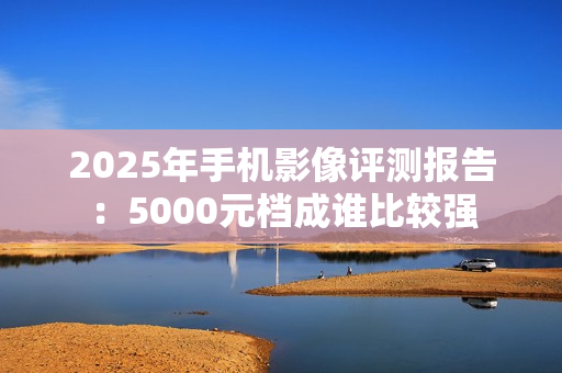 2025年手机影像评测报告：5000元档成谁比较强
