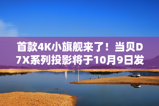 首款4K小旗舰来了！当贝D7X系列投影将于10月9日发布：颠覆想象的小身躯
