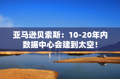 亚马逊贝索斯：10-20年内数据中心会建到太空！