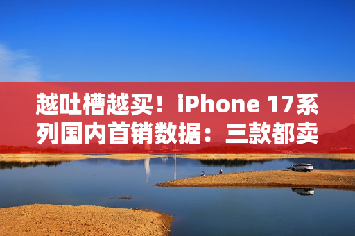 越吐槽越买！iPhone 17系列国内首销数据：三款都卖爆了