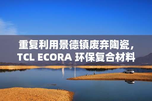 重复利用景德镇废弃陶瓷,TCL ECORA 环保复合材料明年将用于电器 重复利用景德镇废弃陶瓷,TCL ECORA 环保复合材料明年将用于电器