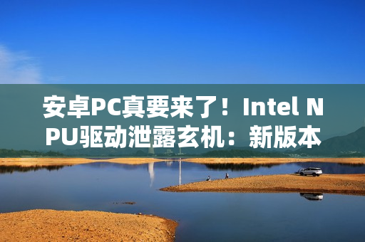 安卓PC真要来了！Intel NPU驱动泄露玄机：新版本支持Android