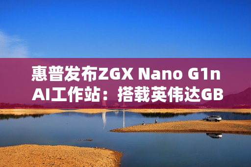 惠普发布ZGX Nano G1n AI工作站：搭载英伟达GB10 秋季开售