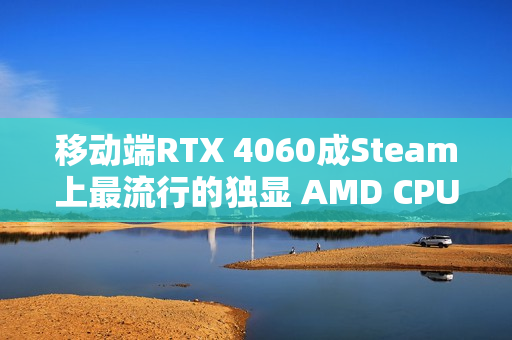 移动端RTX 4060成Steam上最流行的独显 AMD CPU份额突破40%