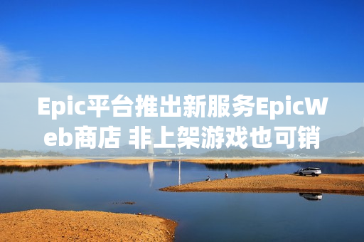 Epic平台推出新服务EpicWeb商店 非上架游戏也可销售内容