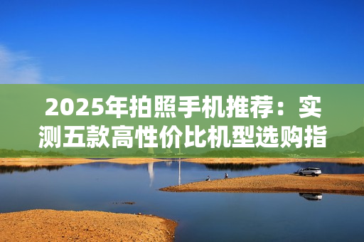 2025年拍照手机推荐：实测五款高性价比机型选购指南