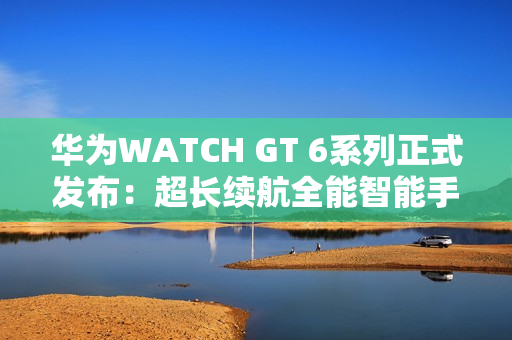 华为WATCH GT 6系列正式发布:超长续航全能智能手表亮相 华为WATCH GT 6系列正式发布:超长续航全能智能手表亮相