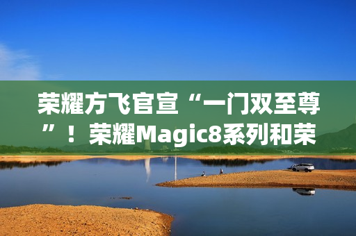 荣耀方飞官宣“一门双至尊”！荣耀Magic8系列和荣耀MagicPad3Pro即将登场