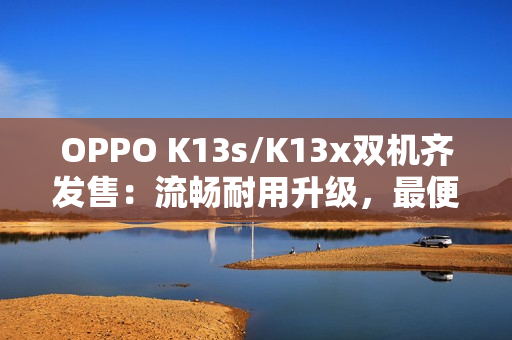OPPO K13s/K13x双机齐发售：流畅耐用升级，最便宜“三防手机”来袭