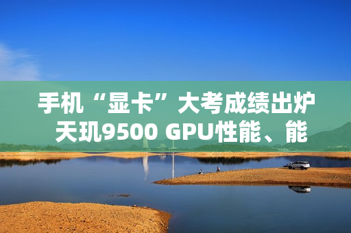 手机“显卡”大考成绩出炉  天玑9500 GPU性能、能效双冠王